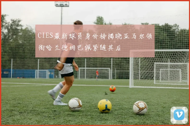 CIES最新球员身价榜揭晓亚马尔领衔哈兰德姆巴佩紧随其后