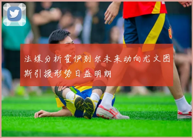 法媒分析霍伊别尔未来动向尤文图斯引援形势日益明朗