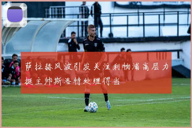 萨拉赫风波引发关注利物浦高层力挺主帅斯洛特处理得当