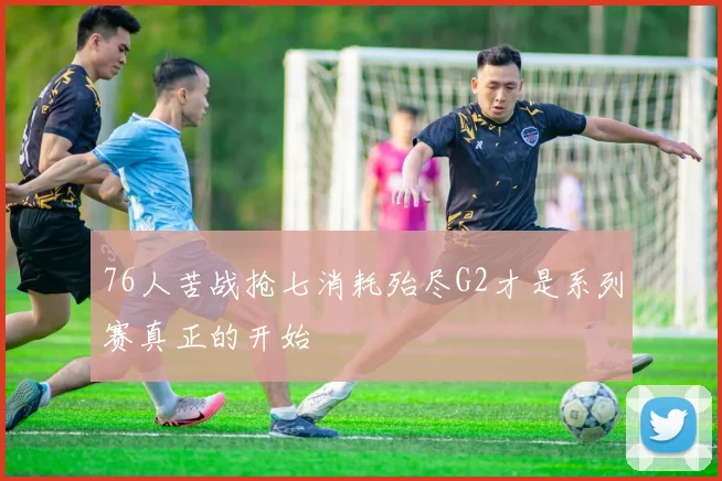 76人苦战抢七消耗殆尽G2才是系列赛真正的开始