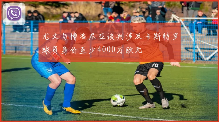 尤文与博洛尼亚谈判涉及卡斯特罗球员身价至少4000万欧元