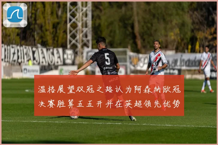 温格展望双冠之路认为阿森纳欧冠决赛胜算五五开并在英超领先优势明显