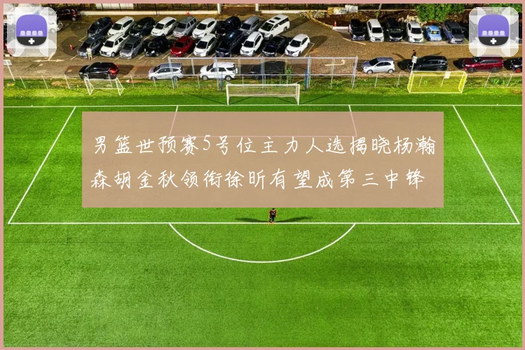 男篮世预赛5号位主力人选揭晓杨瀚森胡金秋领衔徐昕有望成第三中锋