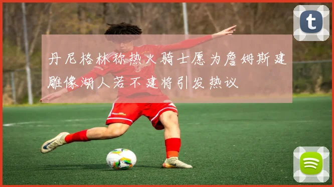 丹尼格林称热火骑士愿为詹姆斯建雕像湖人若不建将引发热议