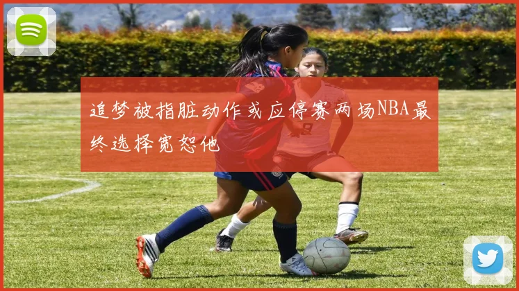 追梦被指脏动作或应停赛两场NBA最终选择宽恕他