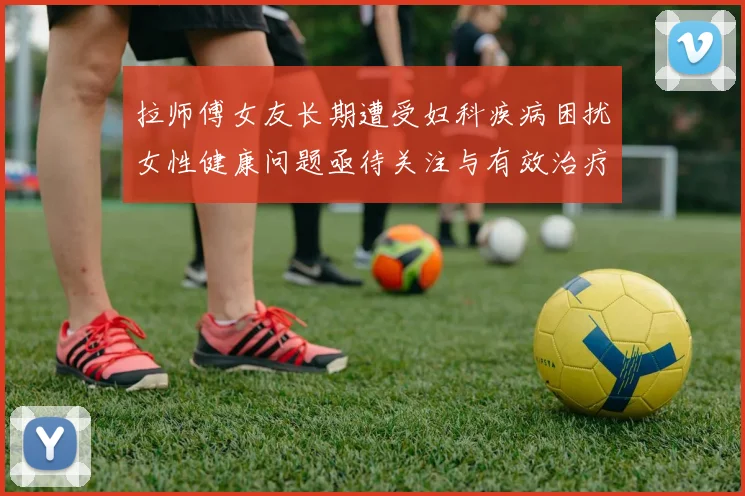 拉师傅女友长期遭受妇科疾病困扰女性健康问题亟待关注与有效治疗方案