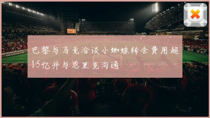 巴黎与马竞洽谈小蜘蛛转会费用超15亿并与恩里克沟通
