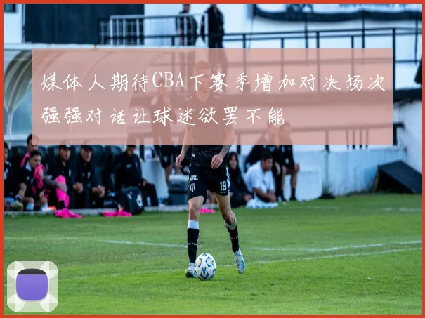 媒体人期待CBA下赛季增加对决场次强强对话让球迷欲罢不能