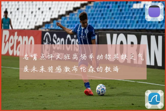 名嘴点评文班离场举动称其缺乏气度未来将感激布伦森的教诲