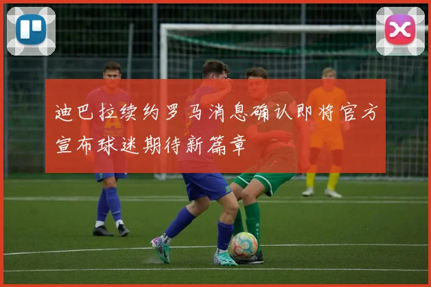 迪巴拉续约罗马消息确认即将官方宣布球迷期待新篇章