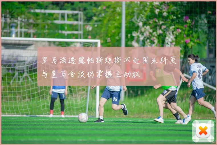 罗马诺透露帕斯琼斯不赴国米科莫与皇马会谈仍掌握主动权