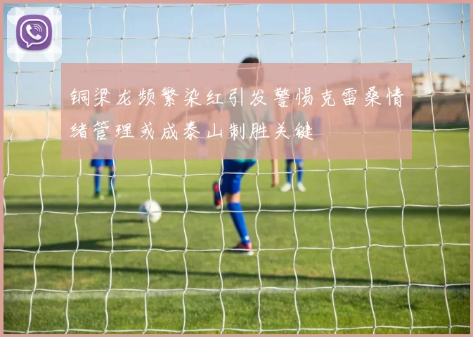 铜梁龙频繁染红引发警惕克雷桑情绪管理或成泰山制胜关键