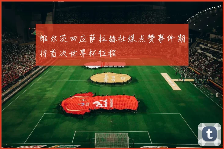 维尔茨回应萨拉赫社媒点赞事件期待首次世界杯征程