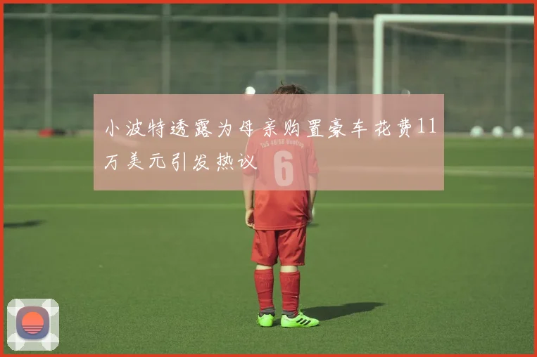 小波特透露为母亲购置豪车花费11万美元引发热议