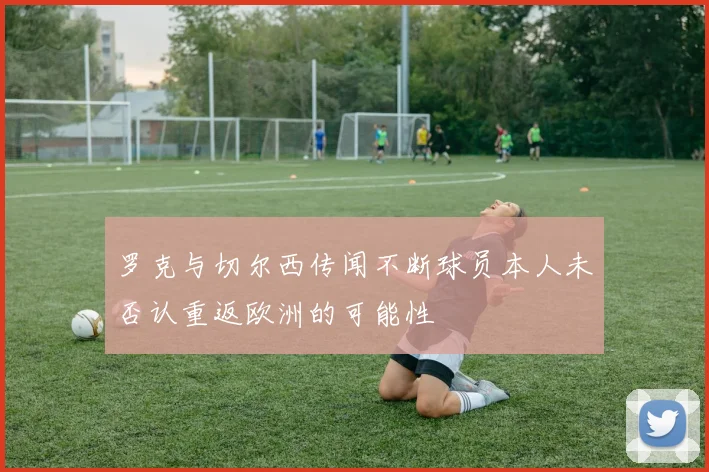 罗克与切尔西传闻不断球员本人未否认重返欧洲的可能性